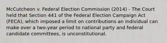 McCutcheon v. Federal Election Commission (2014) - The Court held that Section 441 of the Federal Election Campaign Act (FECA), which imposed a limit on contributions an individual can make over a two-year period to national party and federal candidate committees, is unconstitutional.