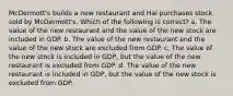 McDermott's builds a new restaurant and Hai purchases stock sold by McDermott's. Which of the following is correct? a. The value of the new restaurant and the value of the new stock are included in GDP. b. The value of the new restaurant and the value of the new stock are excluded from GDP. c. The value of the new stock is included in GDP, but the value of the new restaurant is excluded from GDP. d. The value of the new restaurant is included in GDP, but the value of the new stock is excluded from GDP.