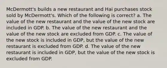 McDermott's builds a new restaurant and Hai purchases stock sold by McDermott's. Which of the following is correct? a. The value of the new restaurant and the value of the new stock are included in GDP. b. The value of the new restaurant and the value of the new stock are excluded from GDP. c. The value of the new stock is included in GDP, but the value of the new restaurant is excluded from GDP. d. The value of the new restaurant is included in GDP, but the value of the new stock is excluded from GDP.