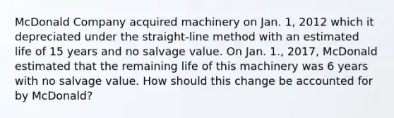 McDonald Company acquired machinery on Jan. 1, 2012 which it depreciated under the straight-line method with an estimated life of 15 years and no salvage value. On Jan. 1., 2017, McDonald estimated that the remaining life of this machinery was 6 years with no salvage value. How should this change be accounted for by McDonald?