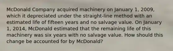 McDonald Company acquired machinery on January 1, 2009, which it depreciated under the straight-line method with an estimated life of fifteen years and no salvage value. On January 1, 2014, McDonald estimated that the remaining life of this machinery was six years with no salvage value. How should this change be accounted for by McDonald?