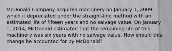 McDonald Company acquired machinery on January 1, 2009 which it depreciated under the straight-line method with an estimated life of fifteen years and no salvage value. On January 1, 2014, McDonald estimated that the remaining life of this machinery was six years with no salvage value. How should this change be accounted for by McDonald?