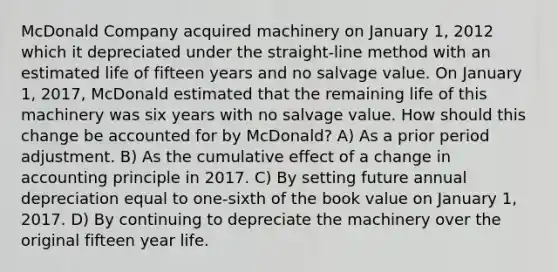 McDonald Company acquired machinery on January 1, 2012 which it depreciated under the straight-line method with an estimated life of fifteen years and no salvage value. On January 1, 2017, McDonald estimated that the remaining life of this machinery was six years with no salvage value. How should this change be accounted for by McDonald? A) As a prior period adjustment. B) As the cumulative effect of a change in accounting principle in 2017. C) By setting future annual depreciation equal to one-sixth of the book value on January 1, 2017. D) By continuing to depreciate the machinery over the original fifteen year life.