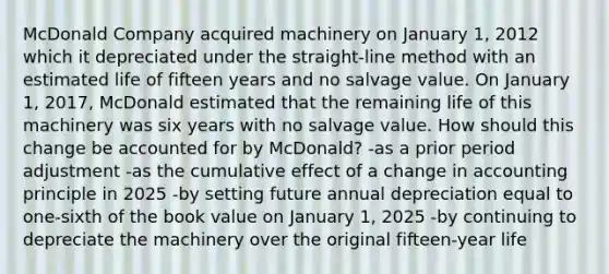 McDonald Company acquired machinery on January 1, 2012 which it depreciated under the straight-line method with an estimated life of fifteen years and no salvage value. On January 1, 2017, McDonald estimated that the remaining life of this machinery was six years with no salvage value. How should this change be accounted for by McDonald? -as a prior period adjustment -as the cumulative effect of a change in accounting principle in 2025 -by setting future annual depreciation equal to one-sixth of the book value on January 1, 2025 -by continuing to depreciate the machinery over the original fifteen-year life