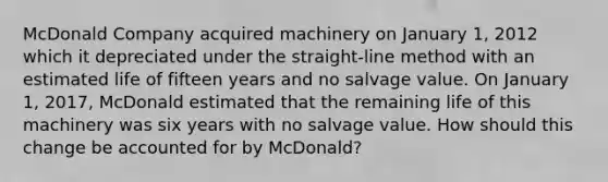 McDonald Company acquired machinery on January 1, 2012 which it depreciated under the straight-line method with an estimated life of fifteen years and no salvage value. On January 1, 2017, McDonald estimated that the remaining life of this machinery was six years with no salvage value. How should this change be accounted for by McDonald?