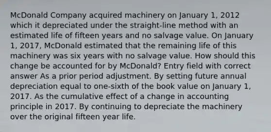 McDonald Company acquired machinery on January 1, 2012 which it depreciated under the straight-line method with an estimated life of fifteen years and no salvage value. On January 1, 2017, McDonald estimated that the remaining life of this machinery was six years with no salvage value. How should this change be accounted for by McDonald? Entry field with correct answer As a prior period adjustment. By setting future annual depreciation equal to one-sixth of the book value on January 1, 2017. As the cumulative effect of a change in accounting principle in 2017. By continuing to depreciate the machinery over the original fifteen year life.