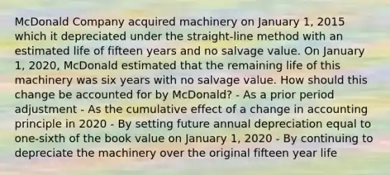 McDonald Company acquired machinery on January 1, 2015 which it depreciated under the straight-line method with an estimated life of fifteen years and no salvage value. On January 1, 2020, McDonald estimated that the remaining life of this machinery was six years with no salvage value. How should this change be accounted for by McDonald? - As a prior period adjustment - As the cumulative effect of a change in accounting principle in 2020 - By setting future annual depreciation equal to one-sixth of the book value on January 1, 2020 - By continuing to depreciate the machinery over the original fifteen year life