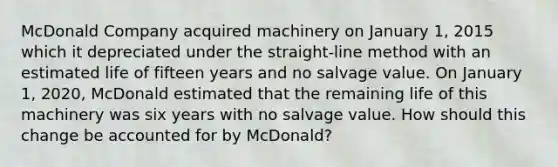 McDonald Company acquired machinery on January 1, 2015 which it depreciated under the straight-line method with an estimated life of fifteen years and no salvage value. On January 1, 2020, McDonald estimated that the remaining life of this machinery was six years with no salvage value. How should this change be accounted for by McDonald?