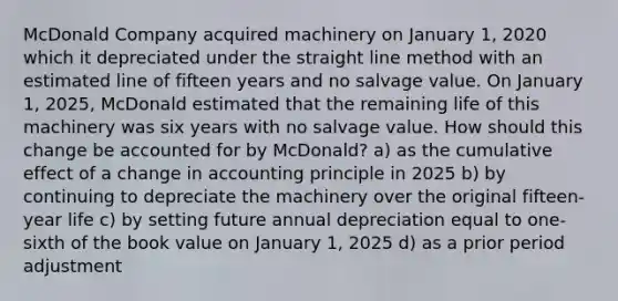 McDonald Company acquired machinery on January 1, 2020 which it depreciated under the straight line method with an estimated line of fifteen years and no salvage value. On January 1, 2025, McDonald estimated that the remaining life of this machinery was six years with no salvage value. How should this change be accounted for by McDonald? a) as the cumulative effect of a change in accounting principle in 2025 b) by continuing to depreciate the machinery over the original fifteen-year life c) by setting future annual depreciation equal to one-sixth of the book value on January 1, 2025 d) as a prior period adjustment