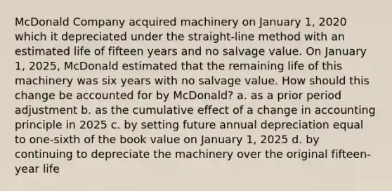 McDonald Company acquired machinery on January 1, 2020 which it depreciated under the straight-line method with an estimated life of fifteen years and no salvage value. On January 1, 2025, McDonald estimated that the remaining life of this machinery was six years with no salvage value. How should this change be accounted for by McDonald? a. as a prior period adjustment b. as the cumulative effect of a change in accounting principle in 2025 c. by setting future annual depreciation equal to one-sixth of the book value on January 1, 2025 d. by continuing to depreciate the machinery over the original fifteen-year life