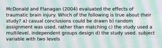 McDonald and Flanagan (2004) evaluated the effects of traumatic brain injury. Which of the following is true about their study? a) casual conclusions could be drawn b) random assignment was used, rather than matching c) the study used a multilevel, independent groups design d) the study used. subject variable with two levels