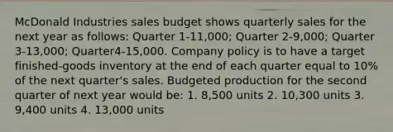 McDonald Industries sales budget shows quarterly sales for the next year as​ follows: Quarter 1-11,000​; Quarter 2-9,000​; Quarter 3-13,000​; Quarter4-15,000. Company policy is to have a target​ finished-goods inventory at the end of each quarter equal to 10% of the next​ quarter's sales. Budgeted production for the second quarter of next year would​ be: 1. 8,500 units 2. 10,300 units 3. 9,400 units 4. 13,000 units