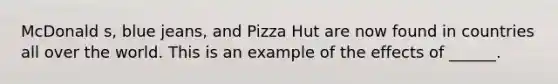 McDonald s, blue jeans, and Pizza Hut are now found in countries all over the world. This is an example of the effects of ______.