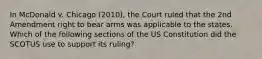 In McDonald v. Chicago (2010), the Court ruled that the 2nd Amendment right to bear arms was applicable to the states. Which of the following sections of the US Constitution did the SCOTUS use to support its ruling?