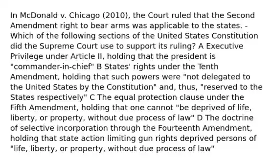 In McDonald v. Chicago (2010), the Court ruled that the Second Amendment right to bear arms was applicable to the states. -Which of the following sections of the United States Constitution did the Supreme Court use to support its ruling? A Executive Privilege under Article II, holding that the president is "commander-in-chief" B States' rights under the Tenth Amendment, holding that such powers were "not delegated to the United States by the Constitution" and, thus, "reserved to the States respectively" C The equal protection clause under the Fifth Amendment, holding that one cannot "be deprived of life, liberty, or property, without due process of law" D The doctrine of selective incorporation through the Fourteenth Amendment, holding that state action limiting gun rights deprived persons of "life, liberty, or property, without due process of law"