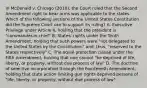 In McDonald v. Chicago (2010), the Court ruled that the Second Amendment right to bear arms was applicable to the states. Which of the following sections of the United States Constitution did the Supreme Court use to support its ruling? A. Executive Privilege under Article II, holding that the president is "commander-in-chief" B. States' rights under the Tenth Amendment, holding that such powers were "not delegated to the United States by the Constitution" and, thus, "reserved to the States respectively" C. The equal protection clause under the Fifth Amendment, holding that one cannot "be deprived of life, liberty, or property, without due process of law" D. The doctrine of selective incorporation through the Fourteenth Amendment, holding that state action limiting gun rights deprived persons of "life, liberty, or property, without due process of law"