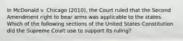 In McDonald v. Chicago (2010), the Court ruled that the Second Amendment right to bear arms was applicable to the states. Which of the following sections of the United States Constitution did the Supreme Court use to support its ruling?