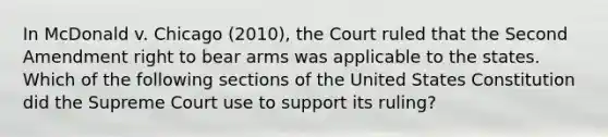 In McDonald v. Chicago (2010), the Court ruled that the Second Amendment right to bear arms was applicable to the states. Which of the following sections of the United States Constitution did the Supreme Court use to support its ruling?