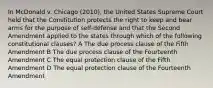 In McDonald v. Chicago (2010), the United States Supreme Court held that the Constitution protects the right to keep and bear arms for the purpose of self-defense and that the Second Amendment applied to the states through which of the following constitutional clauses? A The due process clause of the Fifth Amendment B The due process clause of the Fourteenth Amendment C The equal protection clause of the Fifth Amendment D The equal protection clause of the Fourteenth Amendment