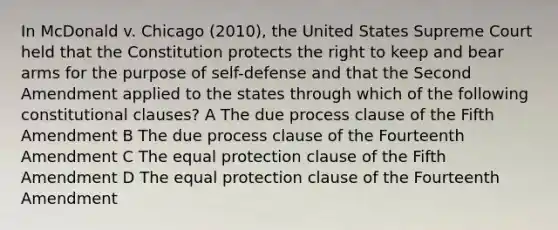 In McDonald v. Chicago (2010), the United States Supreme Court held that the Constitution protects the right to keep and bear arms for the purpose of self-defense and that the Second Amendment applied to the states through which of the following constitutional clauses? A The due process clause of the Fifth Amendment B The due process clause of the Fourteenth Amendment C The equal protection clause of the Fifth Amendment D The equal protection clause of the Fourteenth Amendment