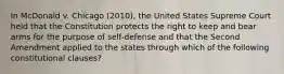 In McDonald v. Chicago (2010), the United States Supreme Court held that the Constitution protects the right to keep and bear arms for the purpose of self-defense and that the Second Amendment applied to the states through which of the following constitutional clauses?