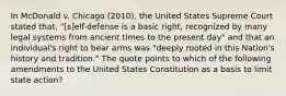 In McDonald v. Chicago (2010), the United States Supreme Court stated that, "[s]elf-defense is a basic right, recognized by many legal systems from ancient times to the present day" and that an individual's right to bear arms was "deeply rooted in this Nation's history and tradition." The quote points to which of the following amendments to the United States Constitution as a basis to limit state action?