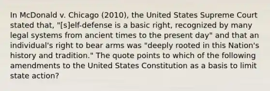 In McDonald v. Chicago (2010), the United States Supreme Court stated that, "[s]elf-defense is a basic right, recognized by many legal systems from ancient times to the present day" and that an individual's right to bear arms was "deeply rooted in this Nation's history and tradition." The quote points to which of the following amendments to the United States Constitution as a basis to limit state action?