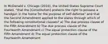 In McDonald v. Chicago (2010), the United States Supreme Court stated, "that the [Constitution] protects the right to possess a handgun in the home for the purpose of self-defense" and that the Second Amendment applied to the states through which of the following constitutional clauses? a) The due process clause of the Fifth Amendment b) The due process clause of the Fourteenth Amendment c) The equal protection clause of the Fifth Amendment d) The equal protection clause of the Fourteenth Amendment