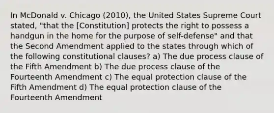 In McDonald v. Chicago (2010), the United States Supreme Court stated, "that the [Constitution] protects the right to possess a handgun in the home for the purpose of self-defense" and that the Second Amendment applied to the states through which of the following constitutional clauses? a) The due process clause of the Fifth Amendment b) The due process clause of the Fourteenth Amendment c) The equal protection clause of the Fifth Amendment d) The equal protection clause of the Fourteenth Amendment