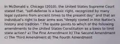 In McDonald v. Chicago (2010), the United States Supreme Court stated that, "self-defense is a basic right, recognized by many legal systems from ancient times to the present day" and that an individual's right to bear arms was "deeply rooted in this Nation's history and tradition." The quote points to which of the following amendments to the United States Constitution as a basis to limit state action? a) The First Amendment b) The Second Amendment c) The Third Amendment d) The Fourth Amendment