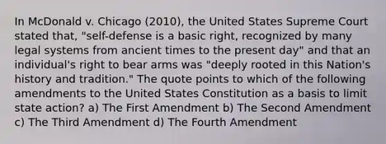 In McDonald v. Chicago (2010), the United States Supreme Court stated that, "self-defense is a basic right, recognized by many legal systems from ancient times to the present day" and that an individual's right to bear arms was "deeply rooted in this Nation's history and tradition." The quote points to which of the following amendments to the United States Constitution as a basis to limit state action? a) The First Amendment b) The Second Amendment c) The Third Amendment d) The Fourth Amendment