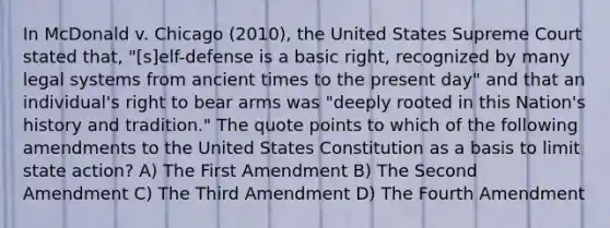 In McDonald v. Chicago (2010), the United States Supreme Court stated that, "[s]elf-defense is a basic right, recognized by many legal systems from ancient times to the present day" and that an individual's right to bear arms was "deeply rooted in this Nation's history and tradition." The quote points to which of the following amendments to the United States Constitution as a basis to limit state action? A) The First Amendment B) The Second Amendment C) The Third Amendment D) The Fourth Amendment