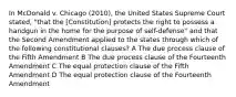 In McDonald v. Chicago (2010), the United States Supreme Court stated, "that the [Constitution] protects the right to possess a handgun in the home for the purpose of self-defense" and that the Second Amendment applied to the states through which of the following constitutional clauses? A The due process clause of the Fifth Amendment B The due process clause of the Fourteenth Amendment C The equal protection clause of the Fifth Amendment D The equal protection clause of the Fourteenth Amendment