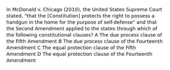 In McDonald v. Chicago (2010), the United States Supreme Court stated, "that the [Constitution] protects the right to possess a handgun in the home for the purpose of self-defense" and that the Second Amendment applied to the states through which of the following constitutional clauses? A The due process clause of the Fifth Amendment B The due process clause of the Fourteenth Amendment C The equal protection clause of the Fifth Amendment D The equal protection clause of the Fourteenth Amendment