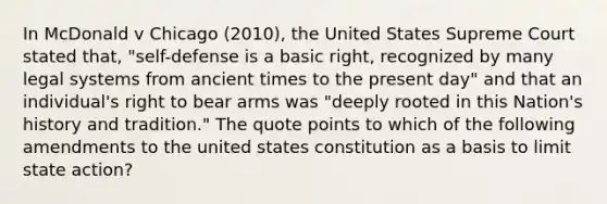 In McDonald v Chicago (2010), the United States Supreme Court stated that, "self-defense is a basic right, recognized by many legal systems from ancient times to the present day" and that an individual's right to bear arms was "deeply rooted in this Nation's history and tradition." The quote points to which of the following amendments to the united states constitution as a basis to limit state action?