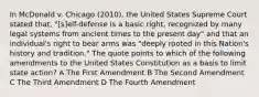 In McDonald v. Chicago (2010), the United States Supreme Court stated that, "[s]elf-defense is a basic right, recognized by many legal systems from ancient times to the present day" and that an individual's right to bear arms was "deeply rooted in this Nation's history and tradition." The quote points to which of the following amendments to the United States Constitution as a basis to limit state action? A The First Amendment B The Second Amendment C The Third Amendment D The Fourth Amendment