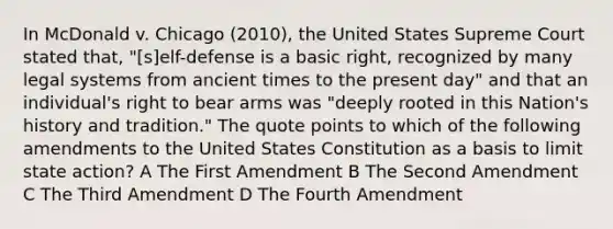 In McDonald v. Chicago (2010), the United States Supreme Court stated that, "[s]elf-defense is a basic right, recognized by many legal systems from ancient times to the present day" and that an individual's right to bear arms was "deeply rooted in this Nation's history and tradition." The quote points to which of the following amendments to the United States Constitution as a basis to limit state action? A The First Amendment B The Second Amendment C The Third Amendment D The Fourth Amendment