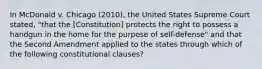 In McDonald v. Chicago (2010), the United States Supreme Court stated, "that the [Constitution] protects the right to possess a handgun in the home for the purpose of self-defense" and that the Second Amendment applied to the states through which of the following constitutional clauses?