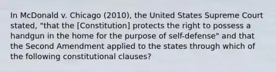 In McDonald v. Chicago (2010), the United States Supreme Court stated, "that the [Constitution] protects the right to possess a handgun in the home for the purpose of self-defense" and that the Second Amendment applied to the states through which of the following constitutional clauses?