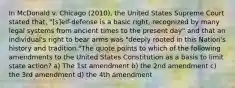 In McDonald v. Chicago (2010), the United States Supreme Court stated that, "[s]elf-defense is a basic right, recognized by many legal systems from ancient times to the present day" and that an individual's right to bear arms was "deeply rooted in this Nation's history and tradition."The quote points to which of the following amendments to the United States Constitution as a basis to limit state action? a) The 1st amendment b) the 2nd amendment c) the 3rd amendment d) the 4th amendment