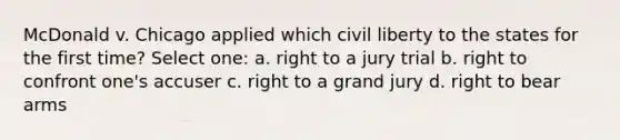 McDonald v. Chicago applied which civil liberty to the states for the first time? Select one: a. right to a jury trial b. right to confront one's accuser c. right to a grand jury d. right to bear arms