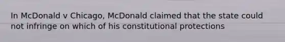 In McDonald v Chicago, McDonald claimed that the state could not infringe on which of his constitutional protections