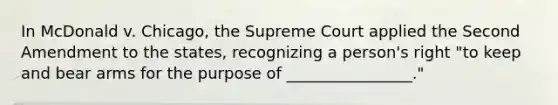 In McDonald v. Chicago, the Supreme Court applied the Second Amendment to the states, recognizing a person's right "to keep and bear arms for the purpose of ________________."