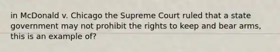 in McDonald v. Chicago the Supreme Court ruled that a state government may not prohibit the rights to keep and bear arms, this is an example of?