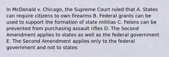 In McDonald v. Chicago, the Supreme Court ruled that A. States can require citizens to own firearms B. Federal grants can be used to support the formation of state militias C. Felons can be prevented from purchasing assault rifles D. The Second Amendment applies to states as well as the federal government E. The Second Amendment applies only to the federal government and not to states