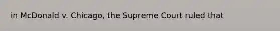 in McDonald v. Chicago, the Supreme Court ruled that