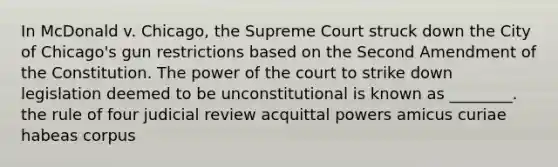 In McDonald v. Chicago, the Supreme Court struck down the City of Chicago's gun restrictions based on the Second Amendment of the Constitution. The power of the court to strike down legislation deemed to be unconstitutional is known as ________. the rule of four judicial review acquittal powers amicus curiae habeas corpus