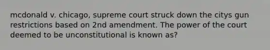 mcdonald v. chicago, supreme court struck down the citys gun restrictions based on 2nd amendment. The power of the court deemed to be unconstitutional is known as?