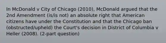 In McDonald v City of Chicago (2010), McDonald argued that the 2nd Amendment (is/is not) an absolute right that American citizens have under the Constitution and that the Chicago ban (obstructed/upheld) the Court's decision in District of Columbia v Heller (2008). (2-part question)