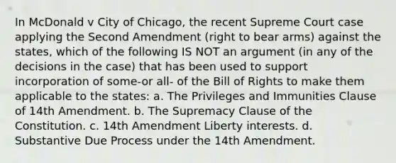 In McDonald v City of Chicago, the recent Supreme Court case applying the Second Amendment (right to bear arms) against the states, which of the following IS NOT an argument (in any of the decisions in the case) that has been used to support incorporation of some-or all- of the Bill of Rights to make them applicable to the states: a. The Privileges and Immunities Clause of 14th Amendment. b. The Supremacy Clause of the Constitution. c. 14th Amendment Liberty interests. d. Substantive Due Process under the 14th Amendment.